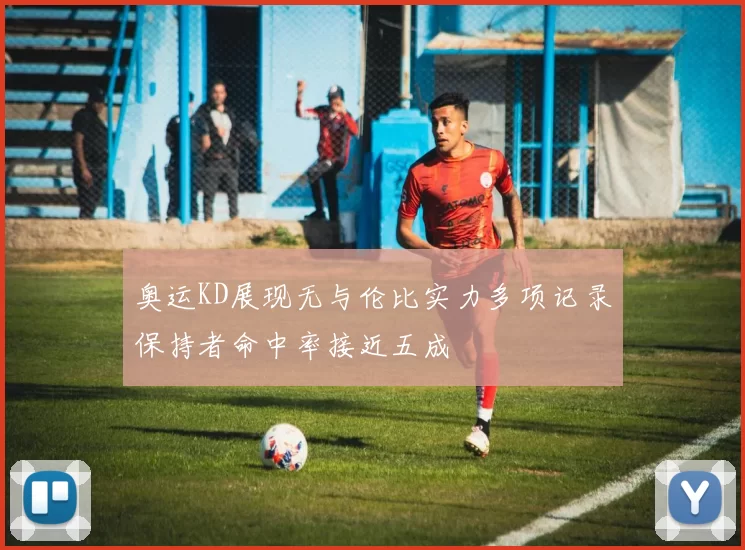 奥运KD展现无与伦比实力多项记录保持者命中率接近五成