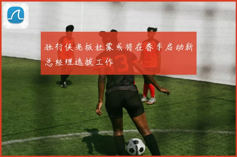独行侠老板杜蒙或将在春季启动新总经理选拔工作