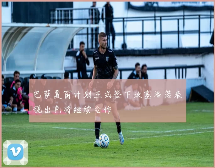 巴萨夏窗计划正式签下坎塞洛若表现出色将继续合作