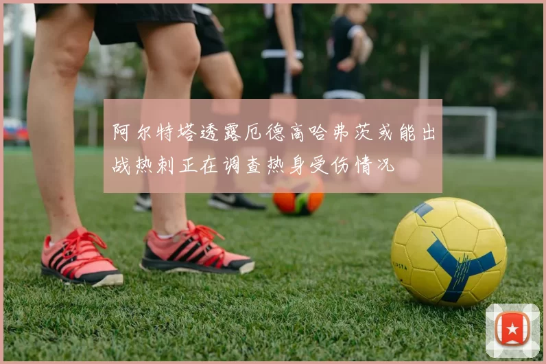 阿尔特塔透露厄德高哈弗茨或能出战热刺正在调查热身受伤情况
