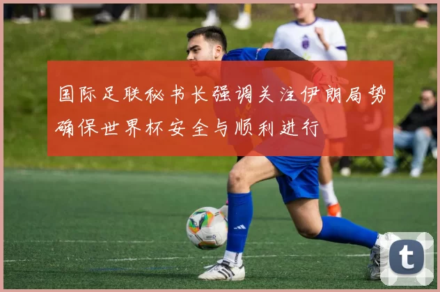 国际足联秘书长强调关注伊朗局势确保世界杯安全与顺利进行