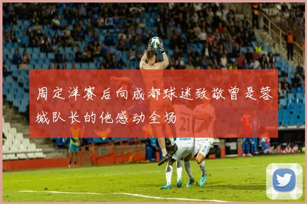 周定洋赛后向成都球迷致敬曾是蓉城队长的他感动全场