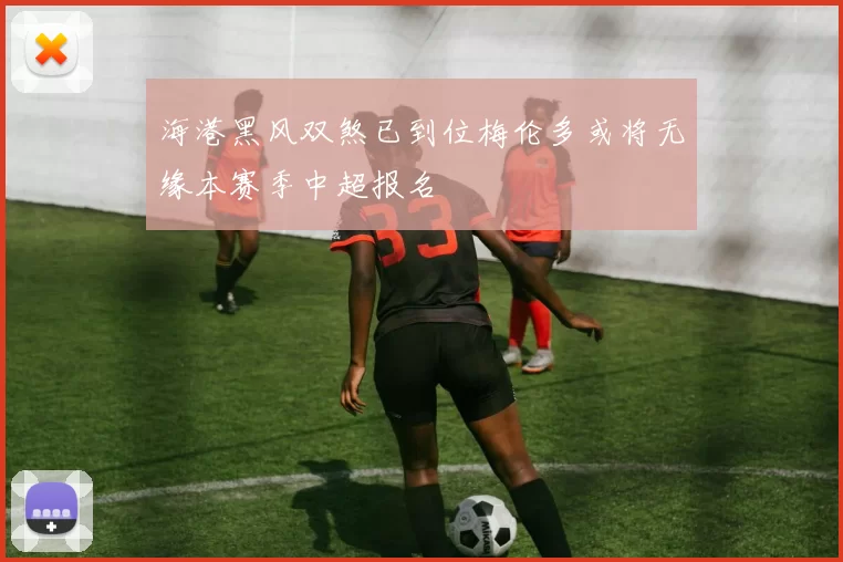 海港黑风双煞已到位梅伦多或将无缘本赛季中超报名