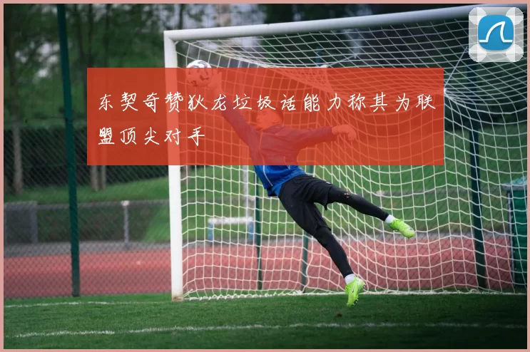 东契奇赞狄龙垃圾话能力称其为联盟顶尖对手