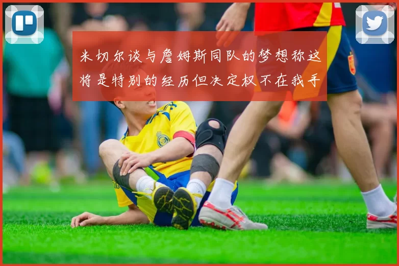米切尔谈与詹姆斯同队的梦想称这将是特别的经历但决定权不在我手中