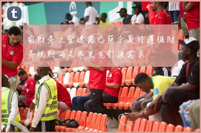 前财务主管透露巴萨今夏将遵循财务规则满足弗里克引援需求