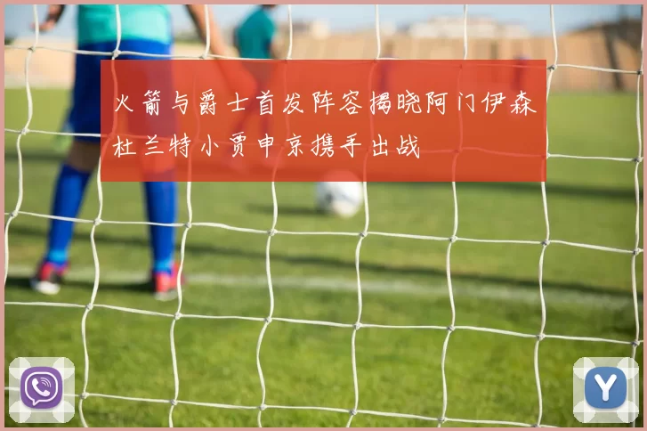 火箭与爵士首发阵容揭晓阿门伊森杜兰特小贾申京携手出战