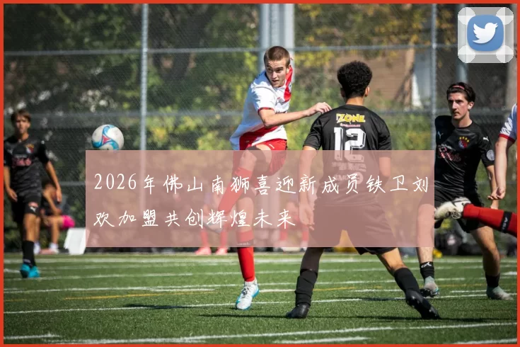 2026年佛山南狮喜迎新成员铁卫刘欢加盟共创辉煌未来
