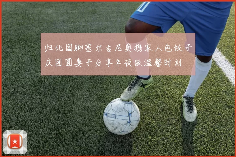 归化国脚塞尔吉尼奥携家人包饺子庆团圆妻子分享年夜饭温馨时刻