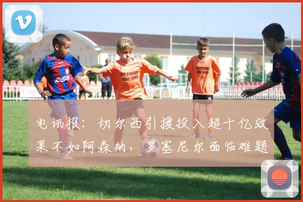 电讯报：切尔西引援投入超十亿效果不如阿森纳，罗塞尼尔面临难题