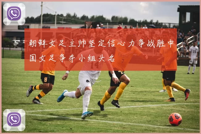 朝鲜女足主帅坚定信心力争战胜中国女足争夺小组头名