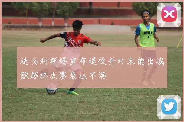迭戈科斯塔宣布退役并对未能出战欧超杯决赛表达不满