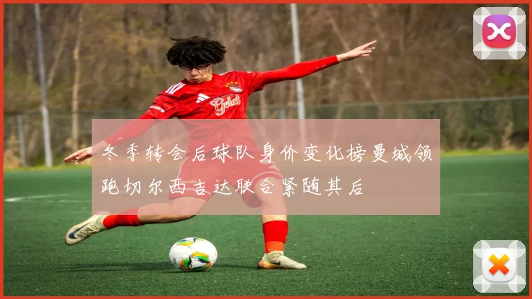 冬季转会后球队身价变化榜曼城领跑切尔西吉达联合紧随其后