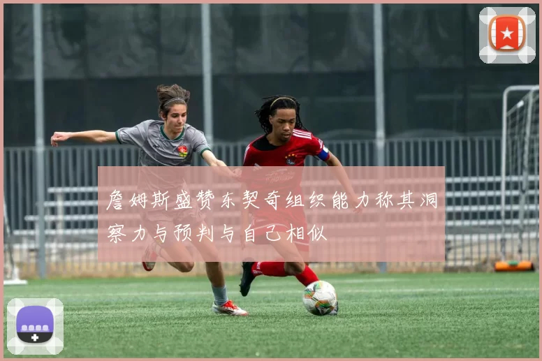 詹姆斯盛赞东契奇组织能力称其洞察力与预判与自己相似