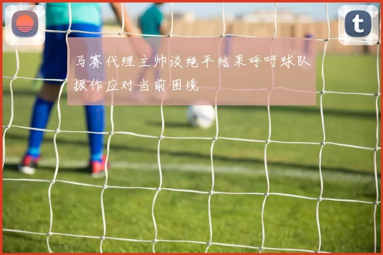 马赛代理主帅谈绝平结果呼吁球队振作应对当前困境