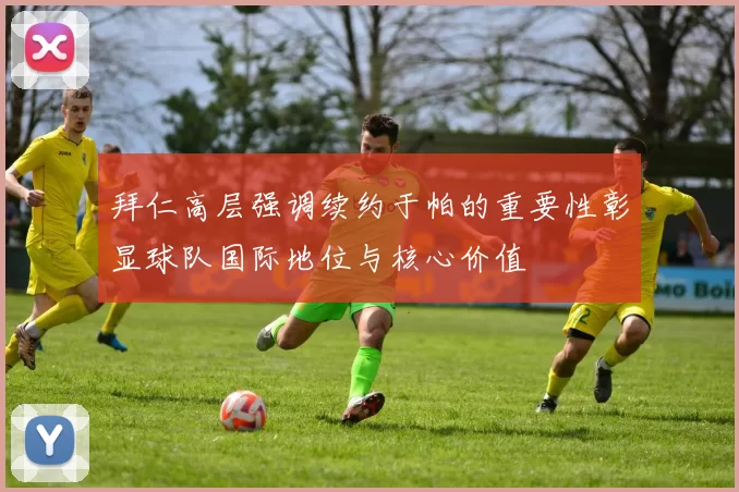 拜仁高层强调续约于帕的重要性彰显球队国际地位与核心价值