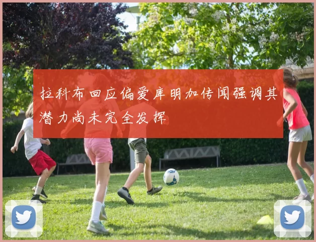 拉科布回应偏爱库明加传闻强调其潜力尚未完全发挥