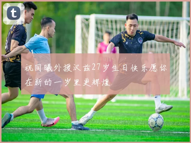 祝同曦外援汉兹27岁生日快乐愿你在新的一岁里更辉煌