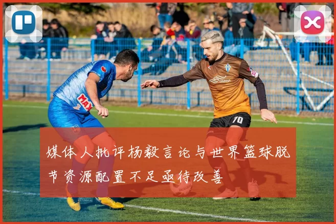 媒体人批评杨毅言论与世界篮球脱节资源配置不足亟待改善